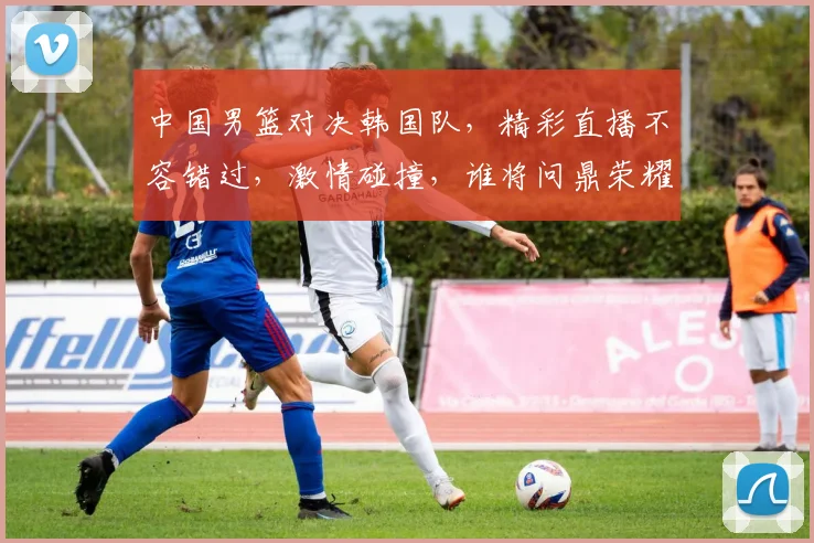 中国男篮对决韩国队，精彩直播不容错过，激情碰撞，谁将问鼎荣耀