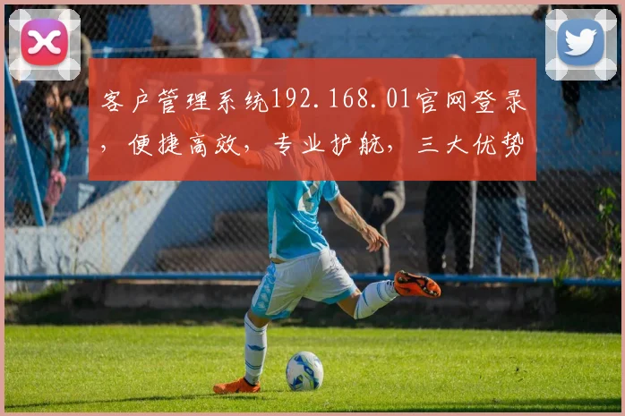 客户管理系统192.168.01官网登录，便捷高效，专业护航，三大优势凸显，值得信赖